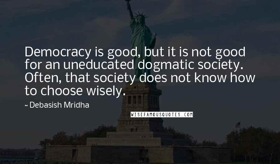 Debasish Mridha Quotes: Democracy is good, but it is not good for an uneducated dogmatic society. Often, that society does not know how to choose wisely.