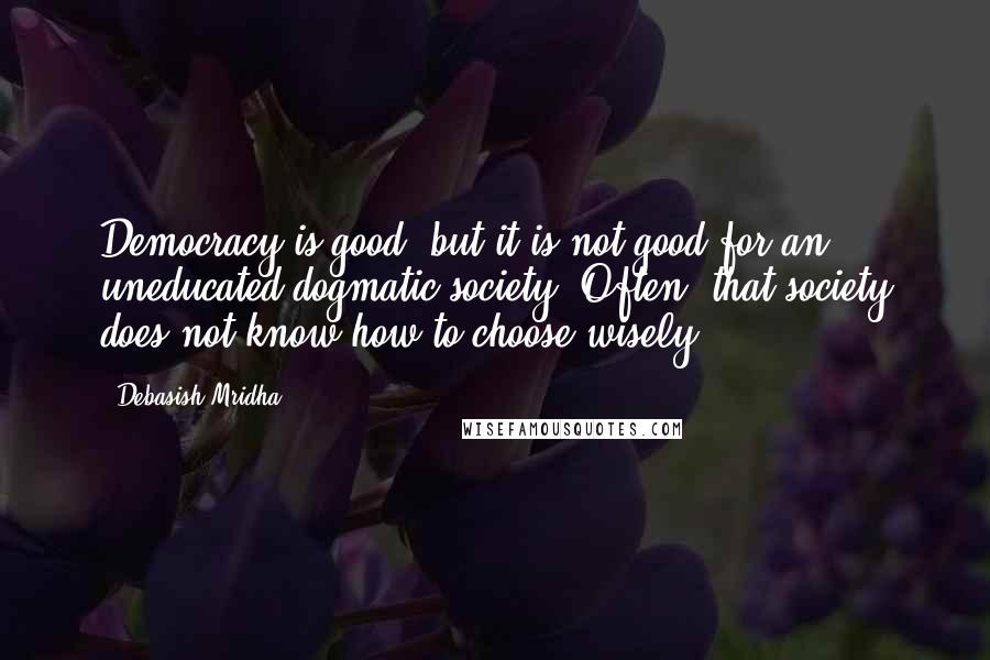 Debasish Mridha Quotes: Democracy is good, but it is not good for an uneducated dogmatic society. Often, that society does not know how to choose wisely.