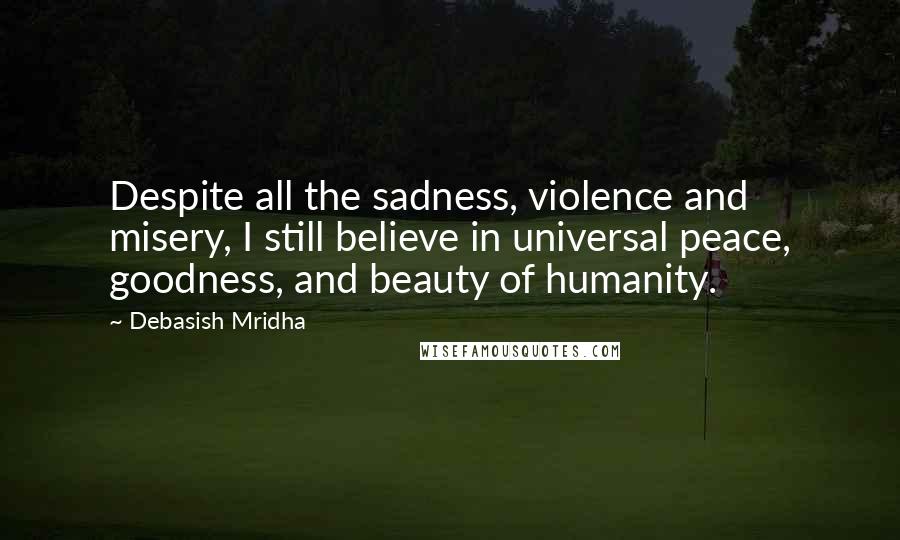 Debasish Mridha Quotes: Despite all the sadness, violence and misery, I still believe in universal peace, goodness, and beauty of humanity.