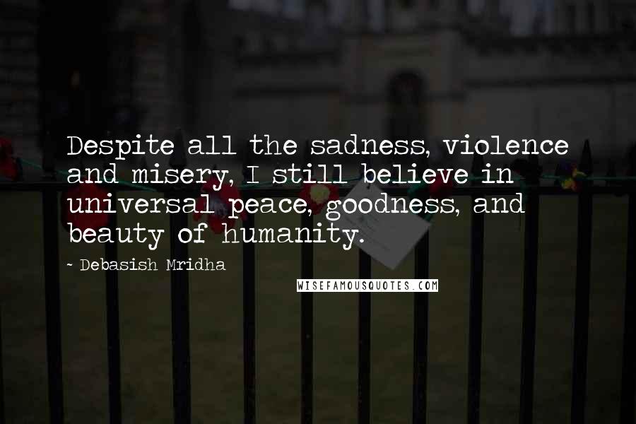 Debasish Mridha Quotes: Despite all the sadness, violence and misery, I still believe in universal peace, goodness, and beauty of humanity.