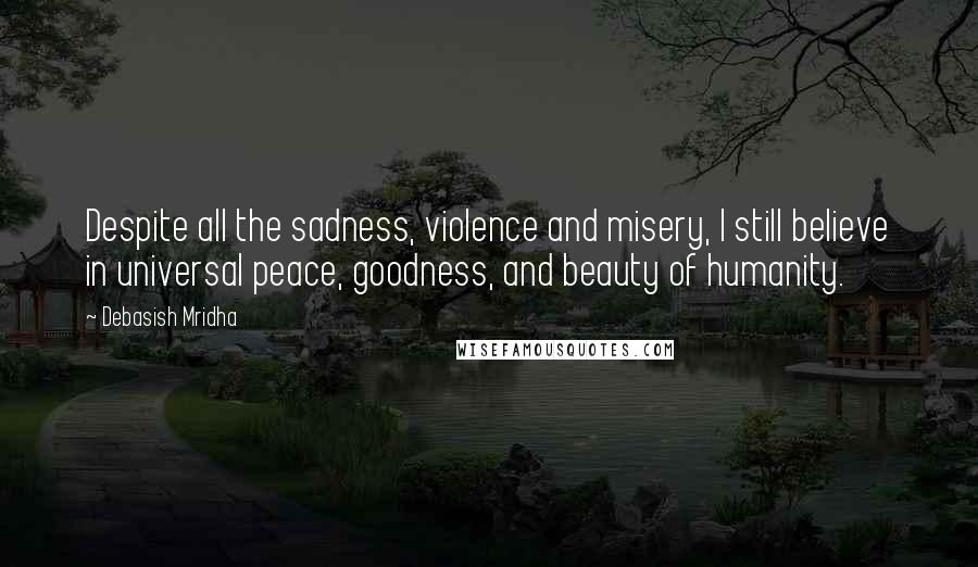 Debasish Mridha Quotes: Despite all the sadness, violence and misery, I still believe in universal peace, goodness, and beauty of humanity.