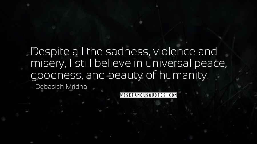 Debasish Mridha Quotes: Despite all the sadness, violence and misery, I still believe in universal peace, goodness, and beauty of humanity.