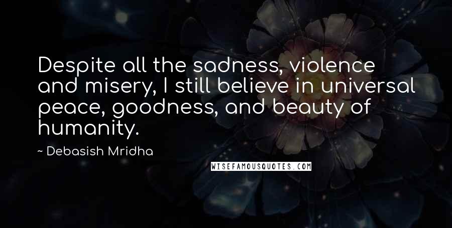 Debasish Mridha Quotes: Despite all the sadness, violence and misery, I still believe in universal peace, goodness, and beauty of humanity.