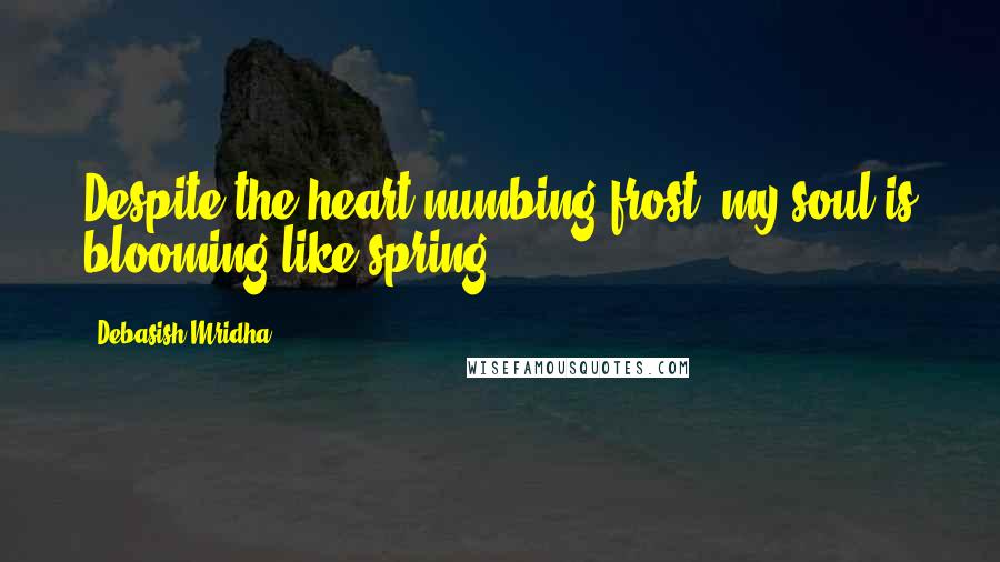 Debasish Mridha Quotes: Despite the heart numbing frost, my soul is blooming like spring.