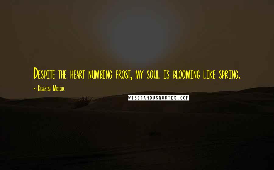 Debasish Mridha Quotes: Despite the heart numbing frost, my soul is blooming like spring.