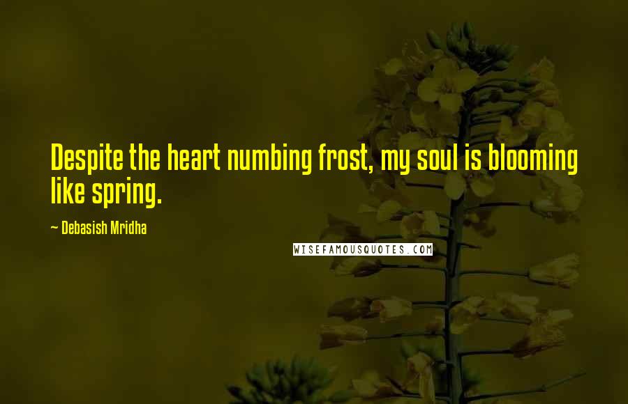 Debasish Mridha Quotes: Despite the heart numbing frost, my soul is blooming like spring.