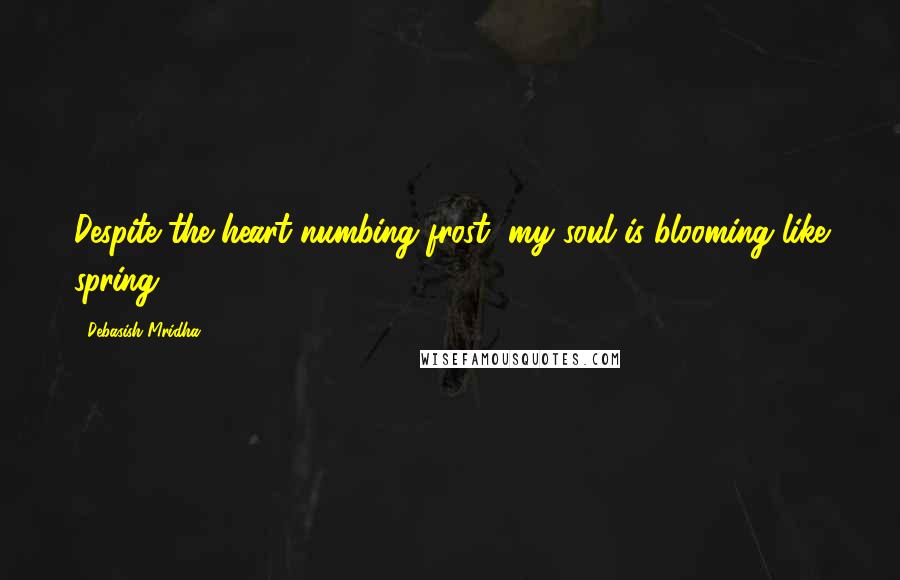 Debasish Mridha Quotes: Despite the heart numbing frost, my soul is blooming like spring.