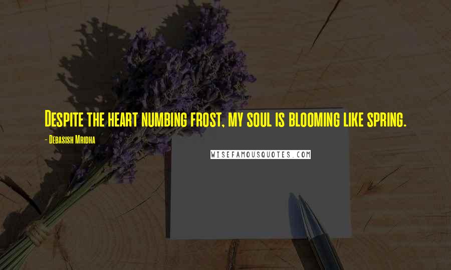 Debasish Mridha Quotes: Despite the heart numbing frost, my soul is blooming like spring.