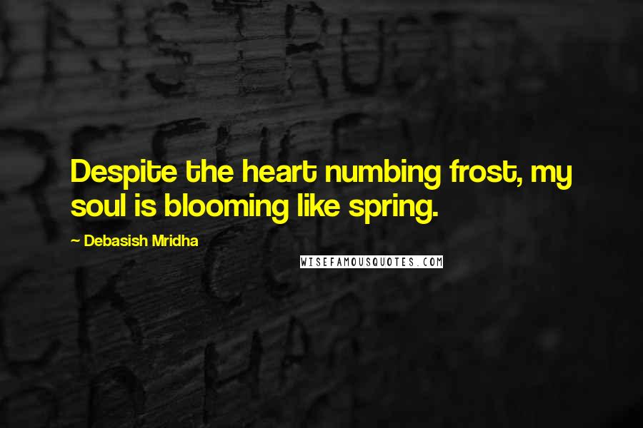 Debasish Mridha Quotes: Despite the heart numbing frost, my soul is blooming like spring.