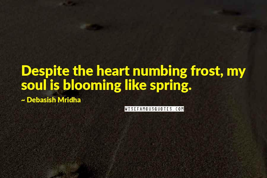 Debasish Mridha Quotes: Despite the heart numbing frost, my soul is blooming like spring.