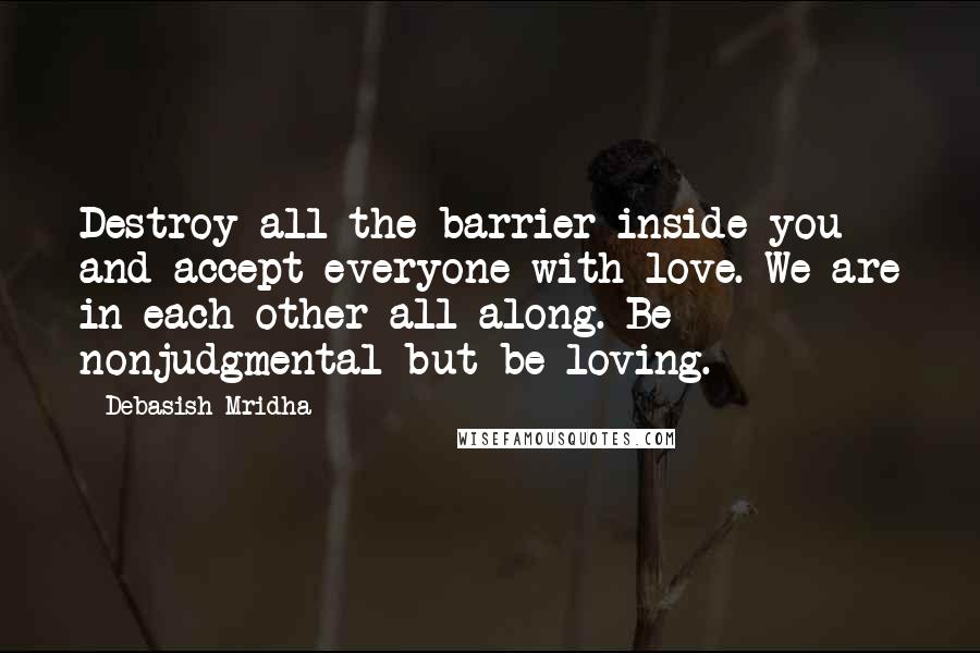 Debasish Mridha Quotes: Destroy all the barrier inside you and accept everyone with love. We are in each other all along. Be nonjudgmental but be loving.