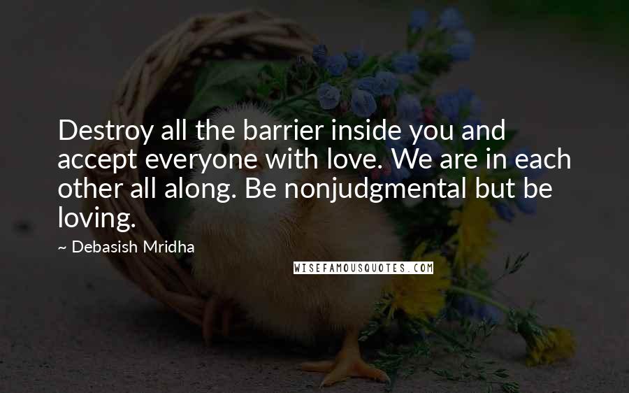 Debasish Mridha Quotes: Destroy all the barrier inside you and accept everyone with love. We are in each other all along. Be nonjudgmental but be loving.