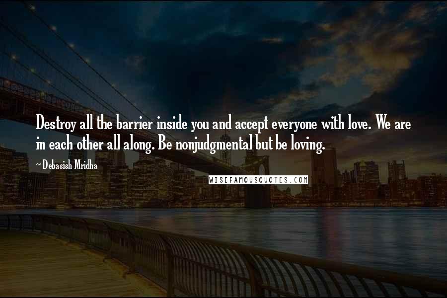 Debasish Mridha Quotes: Destroy all the barrier inside you and accept everyone with love. We are in each other all along. Be nonjudgmental but be loving.