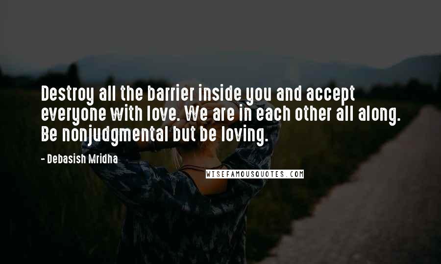 Debasish Mridha Quotes: Destroy all the barrier inside you and accept everyone with love. We are in each other all along. Be nonjudgmental but be loving.