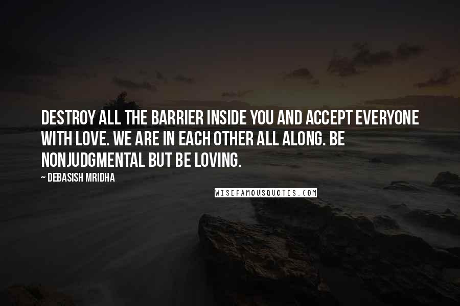 Debasish Mridha Quotes: Destroy all the barrier inside you and accept everyone with love. We are in each other all along. Be nonjudgmental but be loving.