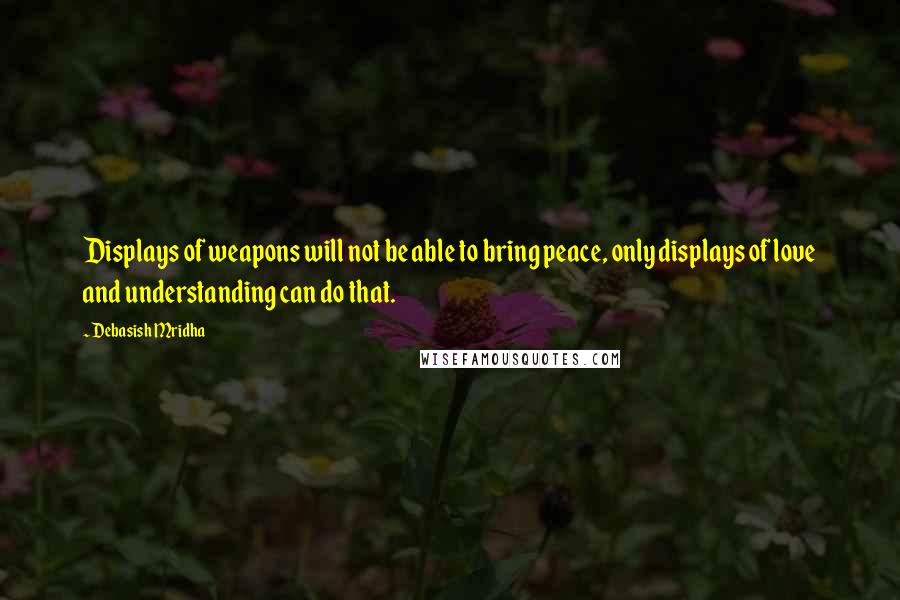 Debasish Mridha Quotes: Displays of weapons will not be able to bring peace, only displays of love and understanding can do that.