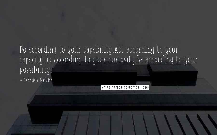 Debasish Mridha Quotes: Do according to your capability.Act according to your capacity.Go according to your curiosity.Be according to your possibility.