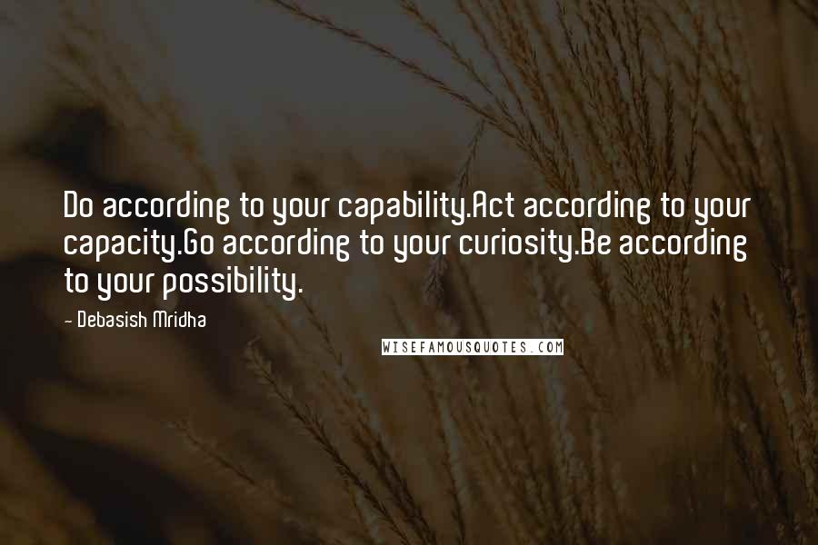 Debasish Mridha Quotes: Do according to your capability.Act according to your capacity.Go according to your curiosity.Be according to your possibility.