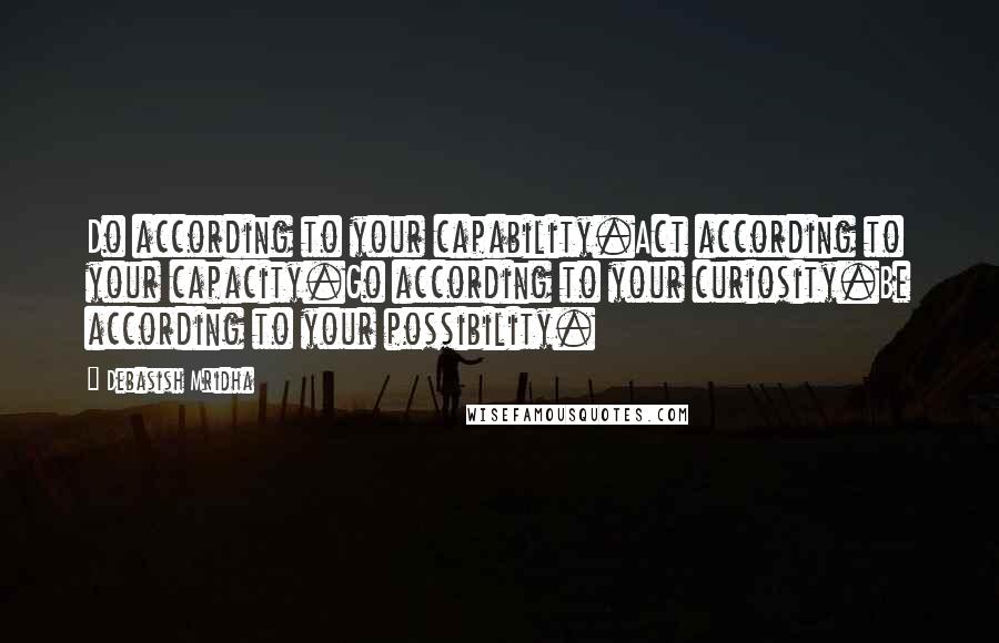 Debasish Mridha Quotes: Do according to your capability.Act according to your capacity.Go according to your curiosity.Be according to your possibility.