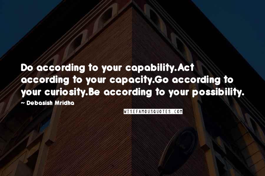 Debasish Mridha Quotes: Do according to your capability.Act according to your capacity.Go according to your curiosity.Be according to your possibility.