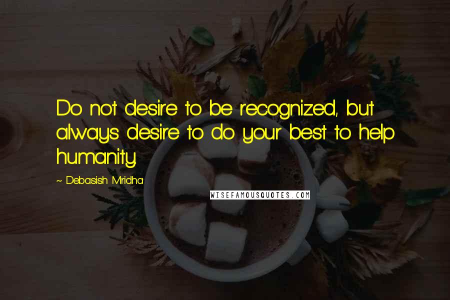 Debasish Mridha Quotes: Do not desire to be recognized, but always desire to do your best to help humanity.