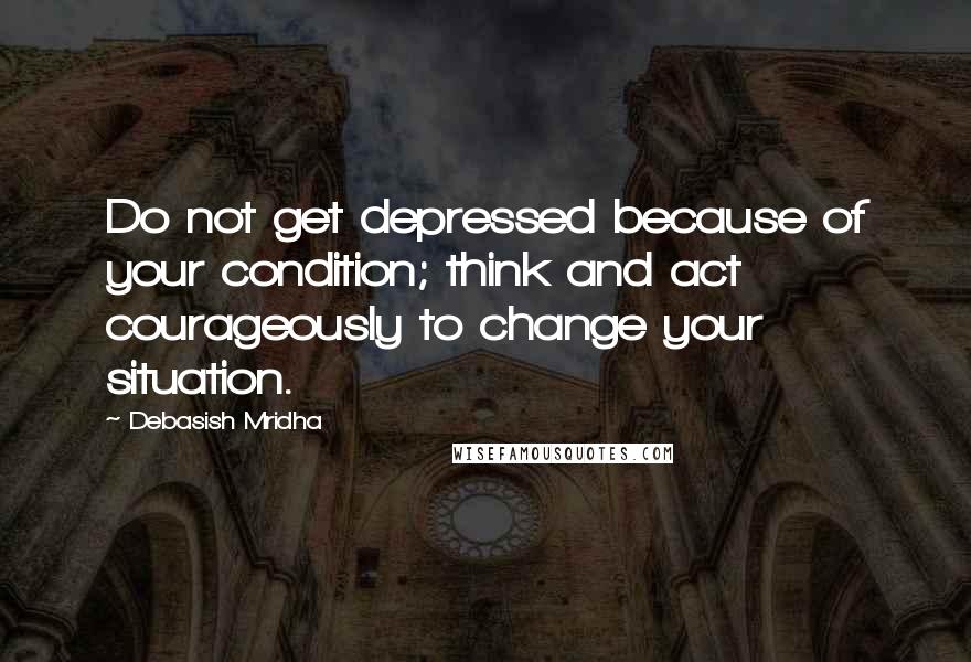 Debasish Mridha Quotes: Do not get depressed because of your condition; think and act courageously to change your situation.