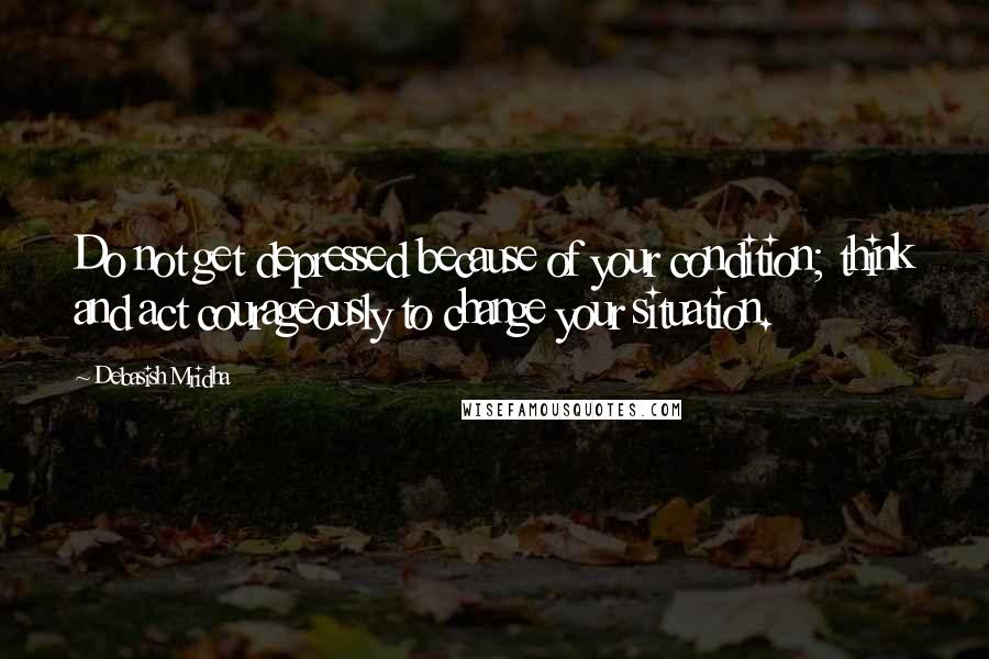 Debasish Mridha Quotes: Do not get depressed because of your condition; think and act courageously to change your situation.