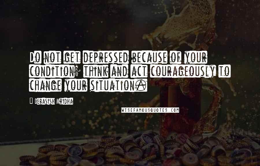 Debasish Mridha Quotes: Do not get depressed because of your condition; think and act courageously to change your situation.