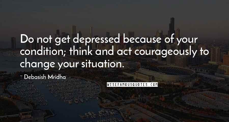 Debasish Mridha Quotes: Do not get depressed because of your condition; think and act courageously to change your situation.