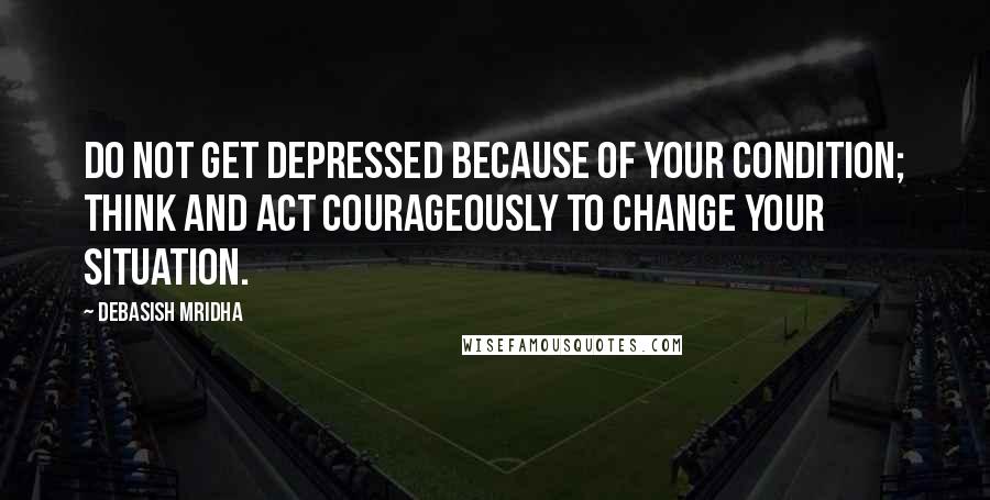 Debasish Mridha Quotes: Do not get depressed because of your condition; think and act courageously to change your situation.