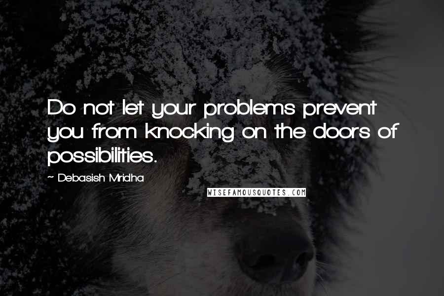 Debasish Mridha Quotes: Do not let your problems prevent you from knocking on the doors of possibilities.