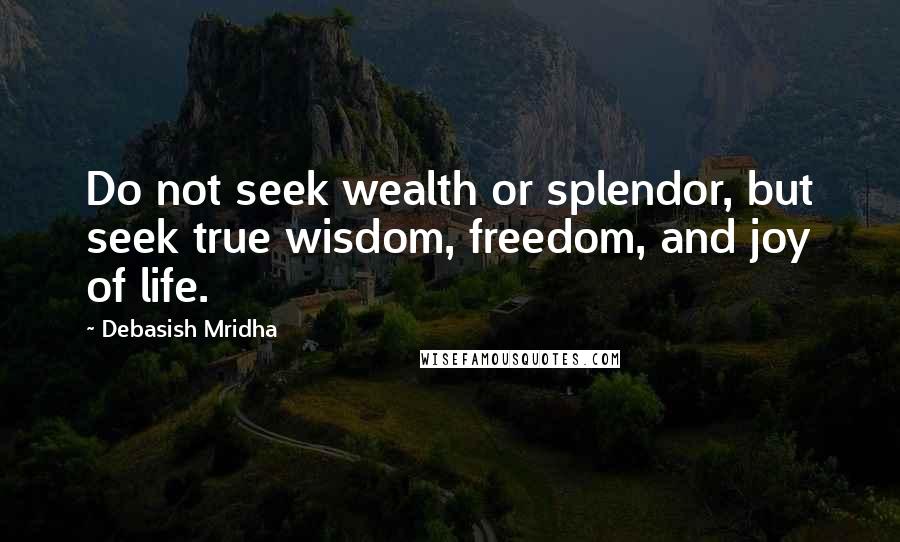 Debasish Mridha Quotes: Do not seek wealth or splendor, but seek true wisdom, freedom, and joy of life.