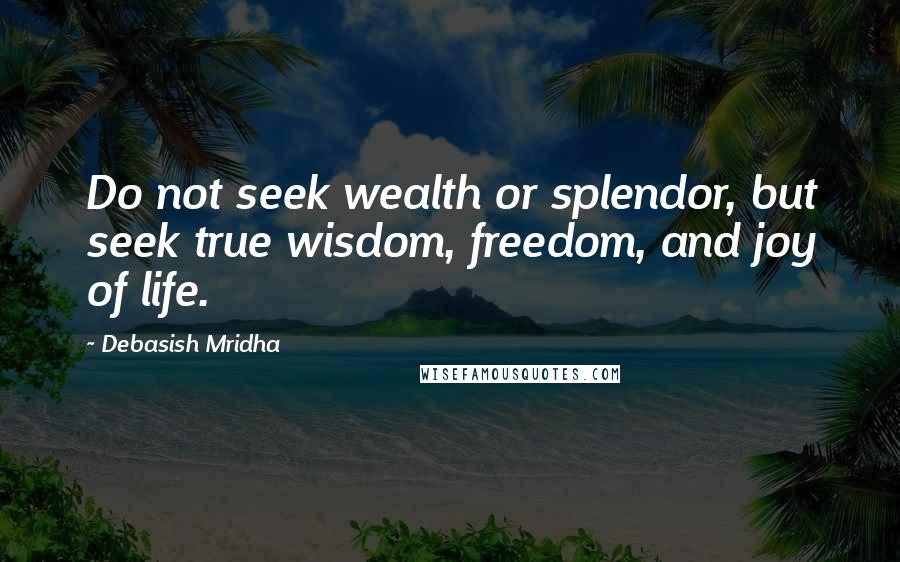 Debasish Mridha Quotes: Do not seek wealth or splendor, but seek true wisdom, freedom, and joy of life.