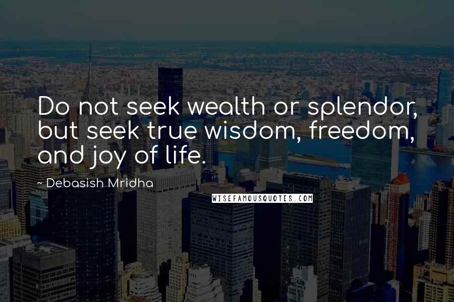 Debasish Mridha Quotes: Do not seek wealth or splendor, but seek true wisdom, freedom, and joy of life.