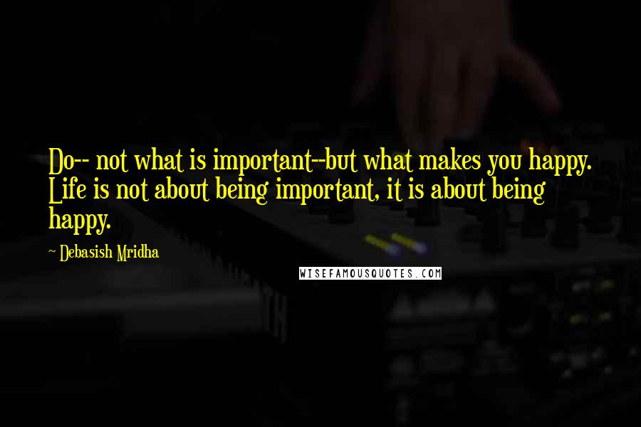 Debasish Mridha Quotes: Do-- not what is important--but what makes you happy. Life is not about being important, it is about being happy.