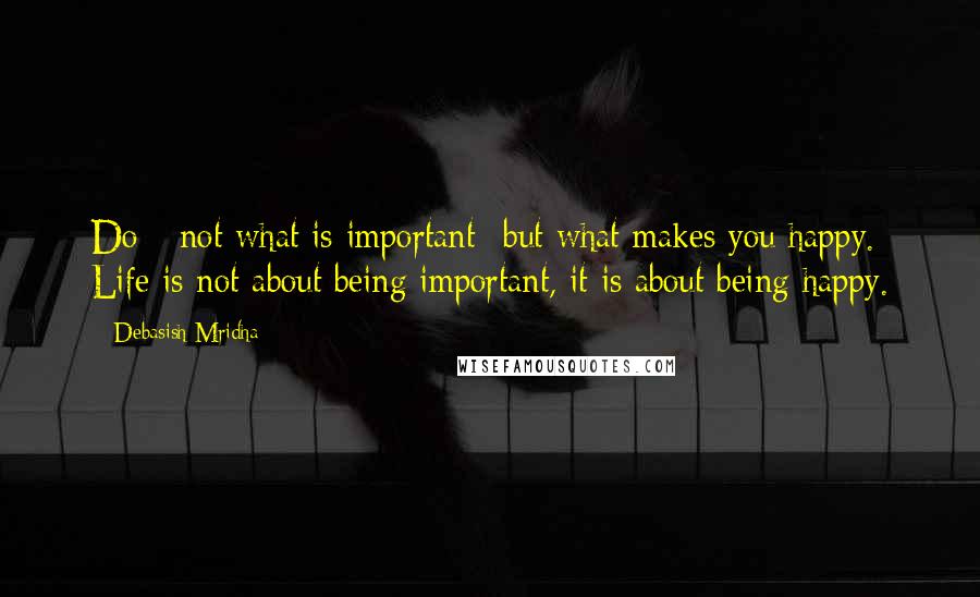 Debasish Mridha Quotes: Do-- not what is important--but what makes you happy. Life is not about being important, it is about being happy.