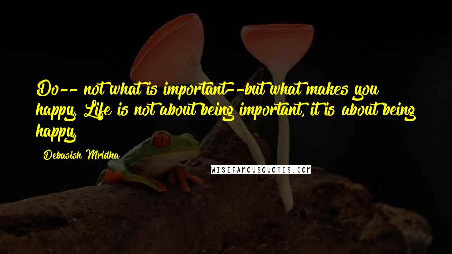 Debasish Mridha Quotes: Do-- not what is important--but what makes you happy. Life is not about being important, it is about being happy.