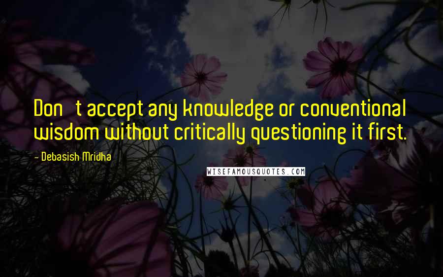 Debasish Mridha Quotes: Don't accept any knowledge or conventional wisdom without critically questioning it first.