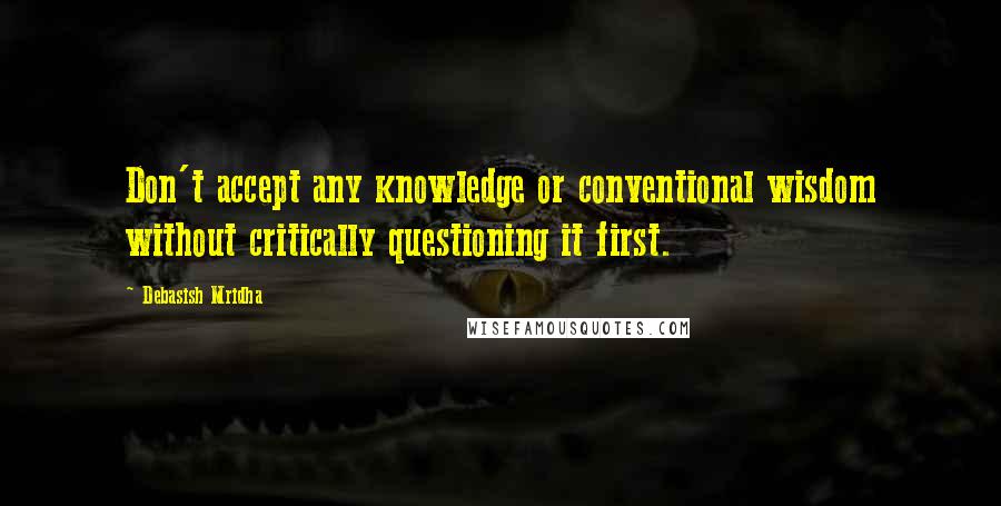 Debasish Mridha Quotes: Don't accept any knowledge or conventional wisdom without critically questioning it first.