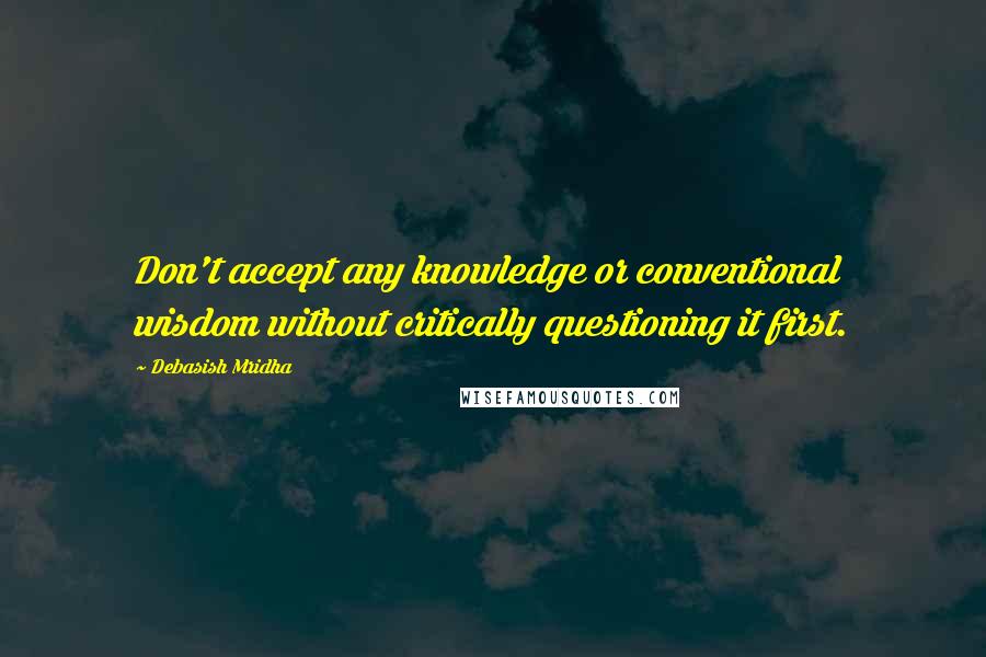 Debasish Mridha Quotes: Don't accept any knowledge or conventional wisdom without critically questioning it first.