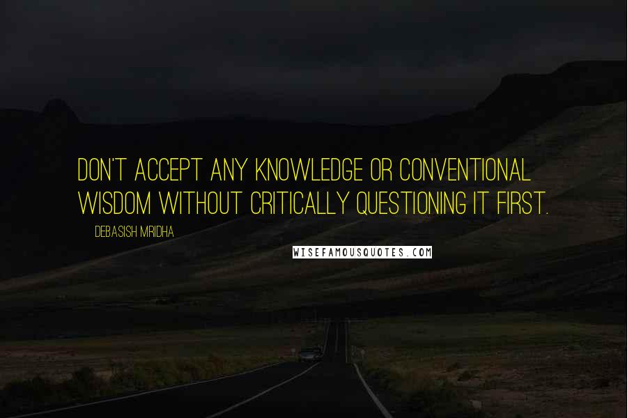 Debasish Mridha Quotes: Don't accept any knowledge or conventional wisdom without critically questioning it first.