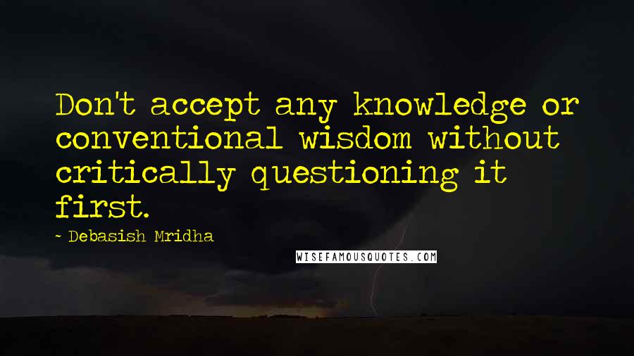 Debasish Mridha Quotes: Don't accept any knowledge or conventional wisdom without critically questioning it first.