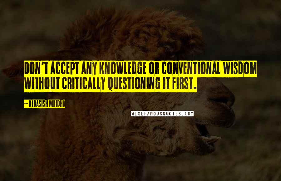 Debasish Mridha Quotes: Don't accept any knowledge or conventional wisdom without critically questioning it first.