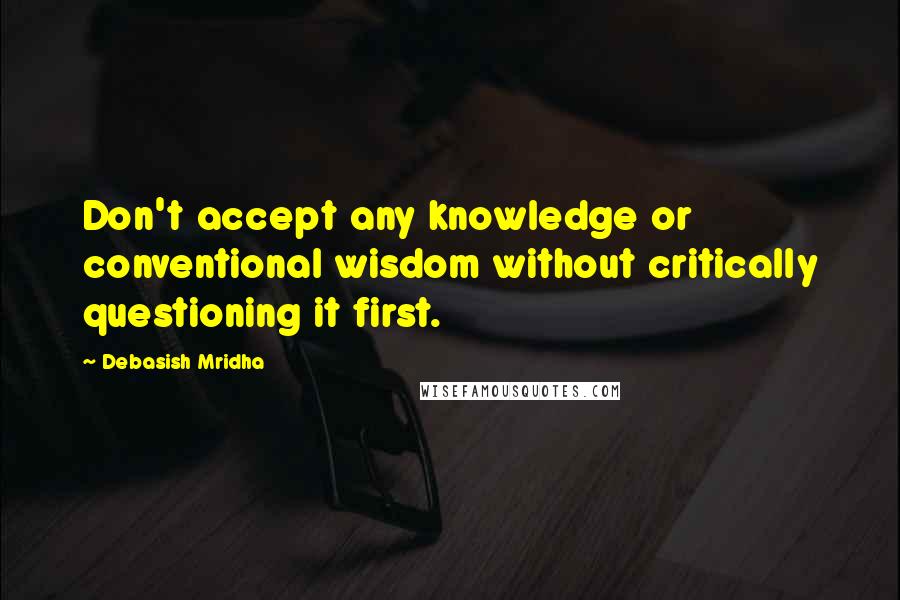 Debasish Mridha Quotes: Don't accept any knowledge or conventional wisdom without critically questioning it first.