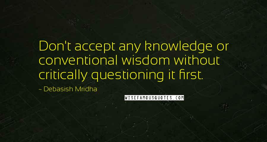 Debasish Mridha Quotes: Don't accept any knowledge or conventional wisdom without critically questioning it first.