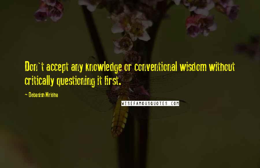 Debasish Mridha Quotes: Don't accept any knowledge or conventional wisdom without critically questioning it first.