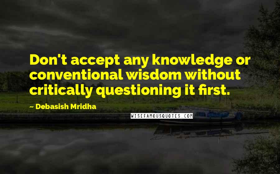 Debasish Mridha Quotes: Don't accept any knowledge or conventional wisdom without critically questioning it first.