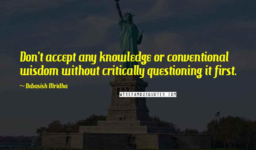 Debasish Mridha Quotes: Don't accept any knowledge or conventional wisdom without critically questioning it first.