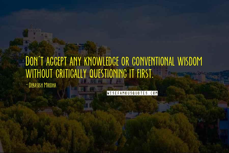 Debasish Mridha Quotes: Don't accept any knowledge or conventional wisdom without critically questioning it first.