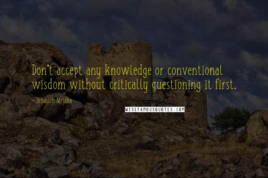 Debasish Mridha Quotes: Don't accept any knowledge or conventional wisdom without critically questioning it first.